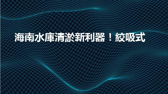 海南水庫清淤新利器！絞吸式設備助力水庫暢通無阻，你知道它的神奇之處嗎？